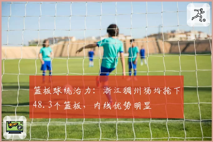 篮板球统治力：浙江稠州场均抢下48.3个篮板，内线优势明显