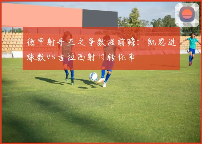 德甲射手王之争数据前瞻：凯恩进球数vs吉拉西射门转化率