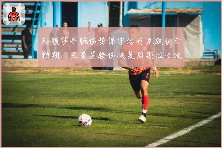 孙颖莎手腕伤势保守治疗见效快于预期,王曼昱腰伤恢复周期拉长致国乒医疗组调整方案