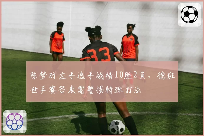 陈梦对左手选手战绩10胜2负，德班世乒赛签表需警惕特殊打法