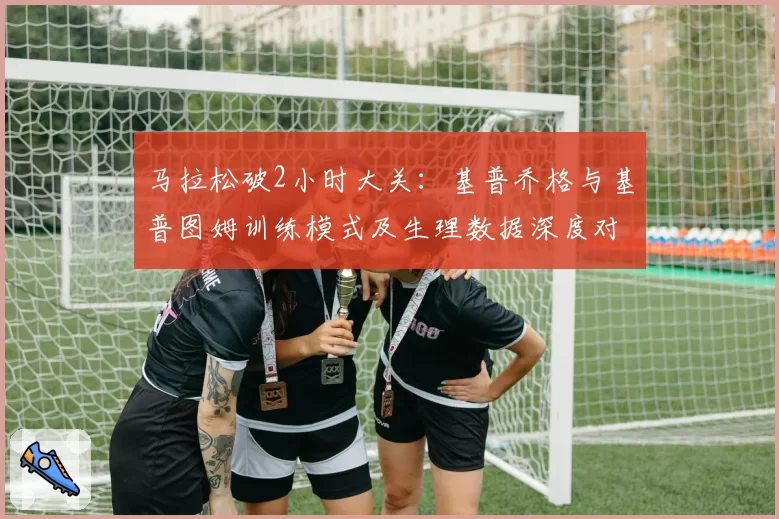 马拉松破2小时大关:基普乔格与基普图姆训练模式及生理数据深度对比