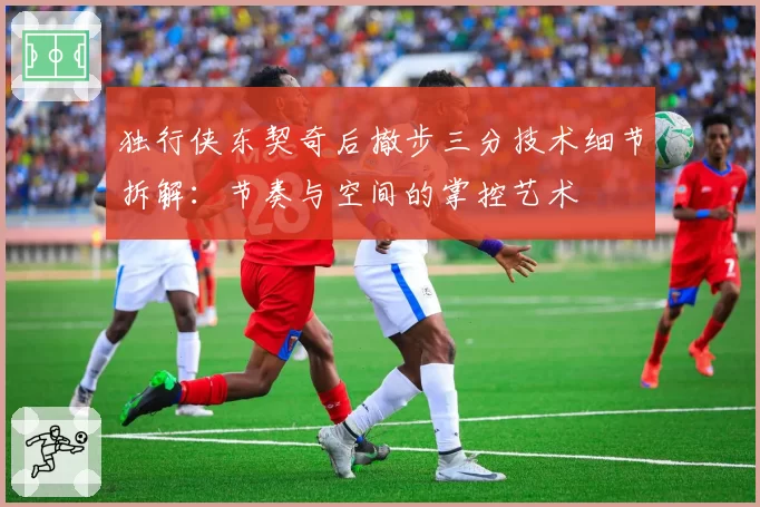 独行侠东契奇后撤步三分技术细节拆解：节奏与空间的掌控艺术