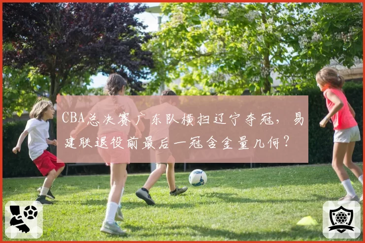 CBA总决赛广东队横扫辽宁夺冠,易建联退役前最后一冠含金量几何?