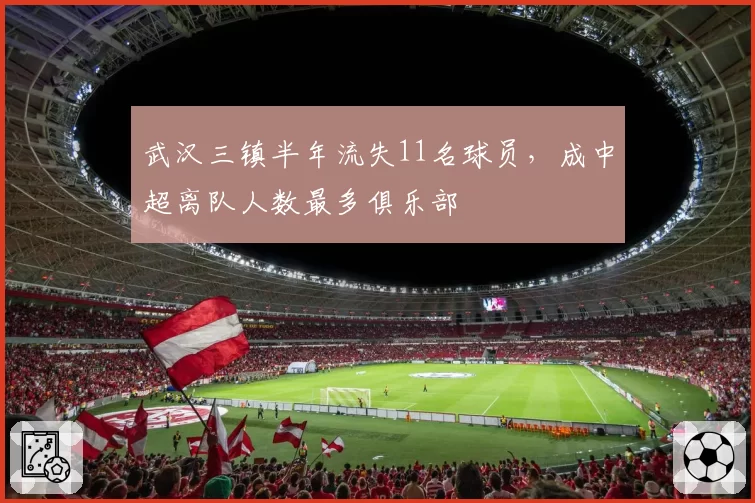 武汉三镇半年流失11名球员，成中超离队人数最多俱乐部